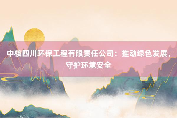 中核四川环保工程有限责任公司：推动绿色发展，守护环境安全